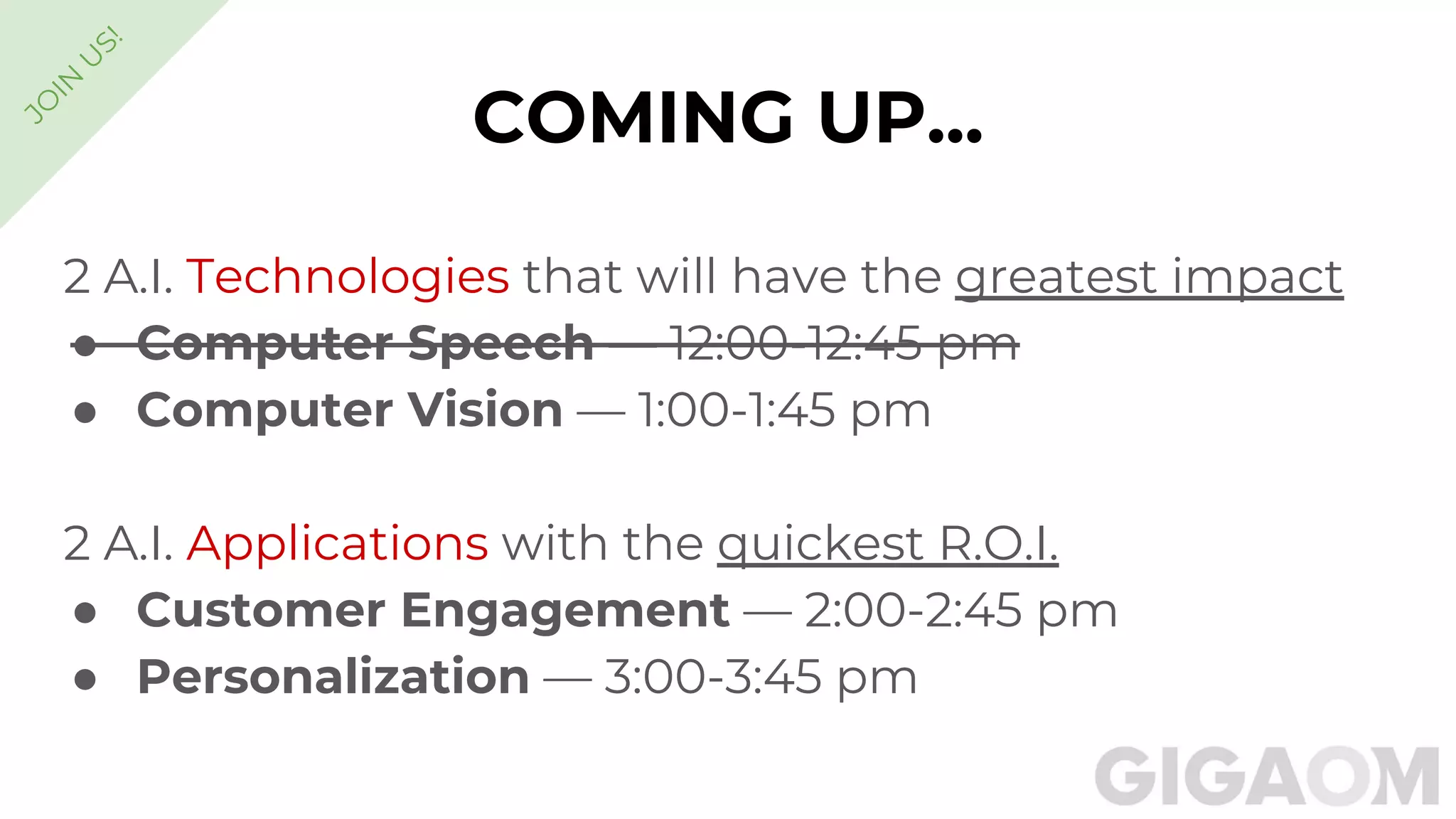 COMING UP...
2 A.I. Technologies that will have the greatest impact
● Computer Speech — 12:00-12:45 pm
● Computer Vision — 1:00-1:45 pm
2 A.I. Applications with the quickest R.O.I.
● Customer Engagement — 2:00-2:45 pm
● Personalization — 3:00-3:45 pm
JO
IN
U
S!
 