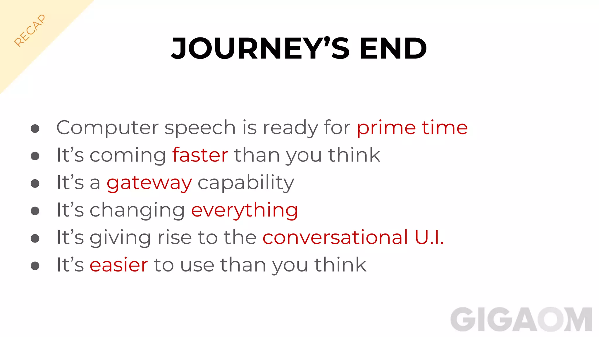 ● Computer speech is ready for prime time
● It’s coming faster than you think
● It’s a gateway capability
● It’s changing everything
● It’s giving rise to the conversational U.I.
● It’s easier to use than you think
JOURNEY’S END
R
EC
A
P
 