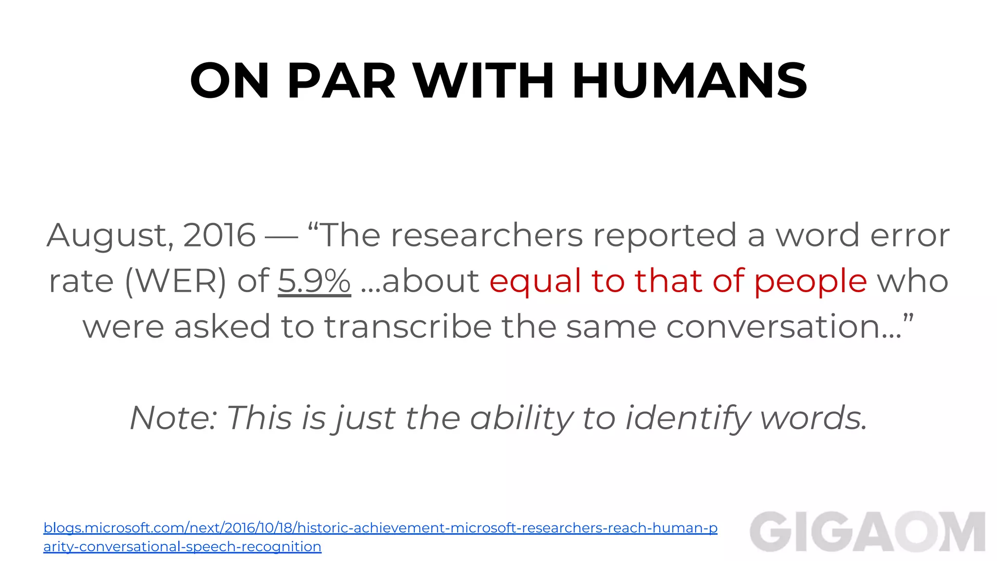 ON PAR WITH HUMANS
August, 2016 — “The researchers reported a word error
rate (WER) of 5.9% …about equal to that of people who
were asked to transcribe the same conversation...”
Note: This is just the ability to identify words.
blogs.microsoft.com/next/2016/10/18/historic-achievement-microsoft-researchers-reach-human-p
arity-conversational-speech-recognition
 