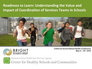 Readiness to Learn: Understanding the Value and
Impact of Coordination of Services Teams in Schools
California School-Based Health Conference
May 9 – 10th, 2019
 