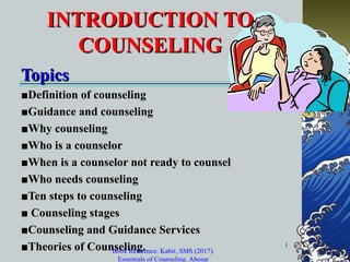 1
INTRODUCTION TOINTRODUCTION TO
COUNSELINGCOUNSELING
TopicsTopics
■■Definition of counselingDefinition of counseling
■■Guidance and counselingGuidance and counseling
■■Why counselingWhy counseling
■■Who is a counselorWho is a counselor
■■When is a counselor not ready to counselWhen is a counselor not ready to counsel
■■Who needs counselingWho needs counseling
■■Ten steps to counselingTen steps to counseling
■■ Counseling stagesCounseling stages
■■Counseling and Guidance ServicesCounseling and Guidance Services
■■Theories of Counseling.Theories of Counseling.Book Reference: Kabir, SMS (2017).
Essentials of Counseling. Abosar
 