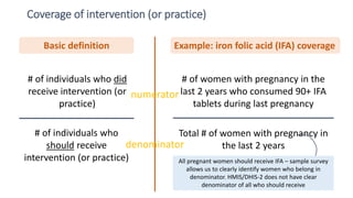 Coverage of intervention (or practice)
25
# of individuals who
should receive
intervention (or practice)
# of individuals who did
receive intervention (or
practice)
Total # of women with pregnancy in
the last 2 years
# of women with pregnancy in the
last 2 years who consumed 90+ IFA
tablets during last pregnancy
Basic definition Example: iron folic acid (IFA) coverage
All pregnant women should receive IFA – sample survey
allows us to clearly identify women who belong in
denominator. HMIS/DHIS-2 does not have clear
denominator of all who should receive
numerator
denominator
 