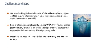 48
Challenges and gaps
Data are lacking on key indicators of diet-related NCDs to report
on NCD targets informatively in 15 of the 16 countries; Guinea-
Bissau has no data available.
Data are lacking on diet quality among WRA. Only four countries
(Burkina Faso, Ghana, Mali, Sierra Leone) have data sources that
report on minimum dietary diversity among WRA
Most data sources (in 13 countries) are not timely and are out
of date.
 