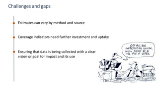 49
Challenges and gaps
Estimates can vary by method and source
Ensuring that data is being collected with a clear
vision or goal for impact and its use
Coverage indicators need further investment and uptake
 
