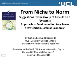 From Niche to Norm
Suggestions by the Group of Experts on a
‘Systemic
Approach to Eco-Innovation to achieve
a low-carbon, Circular Economy’
By Prof. Dr. Raimund Bleischwitz
UCL - University College London
ISR - Institute for Sustainable Resources
Presented at the 2015 EPA Annual Information Day on
Horizon 2020 Societal Challenge 5,
Dublin, 21 October 2015
 