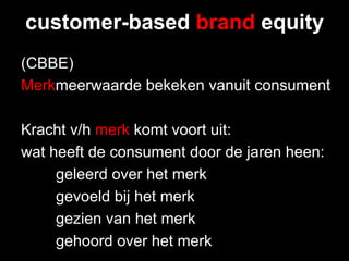 customer-based brand equity
(CBBE)
Merkmeerwaarde bekeken vanuit consument

Kracht v/h merk komt voort uit:
wat heeft de consument door de jaren heen:
     geleerd over het merk
     gevoeld bij het merk
     gezien van het merk
     gehoord over het merk
 