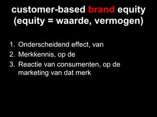 customer-based brand equity
(equity = waarde, vermogen)

1.  Onderscheidend effect, van
2.  Merkkennis, op de
3.  Reactie van consumenten, op de
    marketing van dat merk
 
