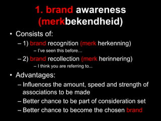 1. brand awareness
         (merkbekendheid)
•  Consists of:
  –  1) brand recognition (merk herkenning)
        –  I’ve seen this before…
  –  2) brand recollection (merk herinnering)
        –  I think you are referring to...

•  Advantages:
  –  Influences the amount, speed and strength of
     associations to be made
  –  Better chance to be part of consideration set
  –  Better chance to become the chosen brand
 
