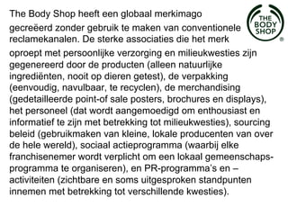 The Body Shop heeft een globaal merkimago
gecreëerd zonder gebruik te maken van conventionele
reclamekanalen. De sterke associaties die het merk
oproept met persoonlijke verzorging en milieukwesties zijn
gegenereerd door de producten (alleen natuurlijke
ingrediënten, nooit op dieren getest), de verpakking
(eenvoudig, navulbaar, te recyclen), de merchandising
(gedetailleerde point-of sale posters, brochures en displays),
het personeel (dat wordt aangemoedigd om enthousiast en
informatief te zijn met betrekking tot milieukwesties), sourcing
beleid (gebruikmaken van kleine, lokale producenten van over
de hele wereld), sociaal actieprogramma (waarbij elke
franchisenemer wordt verplicht om een lokaal gemeenschaps-
programma te organiseren), en PR-programma’s en –
activiteiten (zichtbare en soms uitgesproken standpunten
innemen met betrekking tot verschillende kwesties).
 
