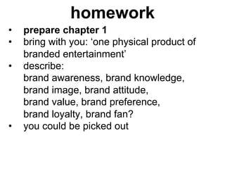 homework
•    prepare chapter 1
•    bring with you: ‘one physical product of
     branded entertainment’
•    describe:
     brand awareness, brand knowledge,
     brand image, brand attitude,
     brand value, brand preference,
     brand loyalty, brand fan?
•    you could be picked out
 