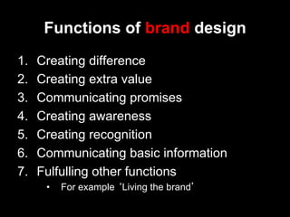 Functions of brand design
1.    Creating difference
2.    Creating extra value
3.    Communicating promises
4.    Creating awareness
5.    Creating recognition
6.    Communicating basic information
7.    Fulfulling other functions
       •    For example ‘Living the brand’
 