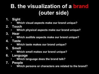 B. the visualization of a brand
                 (outer side)
1.     Sight
      •    Which visual aspects make our brand unique?
2.     Touch
      •    Which physical aspects make our brand unique?
3.     Hear
      •    Which audible aspects make our brand unique?
4.     Taste
      •    Which taste makes our brand unique?
5.     Smell
      •    Which smell makes our brand unique?
6.     Language
      •    Which language does the brand talk?
7.     People
      •    Which persons or characters are related to the brand?
 