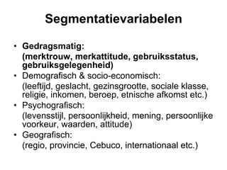 Segmentatievariabelen

•  Gedragsmatig:
   (merktrouw, merkattitude, gebruiksstatus,
   gebruiksgelegenheid)
•  Demografisch & socio-economisch:
   (leeftijd, geslacht, gezinsgrootte, sociale klasse,
   religie, inkomen, beroep, etnische afkomst etc.)
•  Psychografisch:
   (levensstijl, persoonlijkheid, mening, persoonlijke
   voorkeur, waarden, attitude)
•  Geografisch:
   (regio, provincie, Cebuco, internationaal etc.)
 