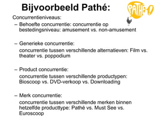 Bijvoorbeeld Pathé:
Concurrentieniveaus:
 –  Behoefte concurrentie: concurrentie op
    bestedingsniveau: amusement vs. non-amusement

–  Generieke concurrentie:
   concurrentie tussen verschillende alternatieven: Film vs.
   theater vs. poppodium

–  Product concurrentie:
   concurrentie tussen verschillende productypen:
   Bioscoop vs. DVD-verkoop vs. Downloading

–  Merk concurrentie:
   concurrentie tussen verschillende merken binnen
   hetzelfde producttype: Pathé vs. Must See vs.
   Euroscoop
 