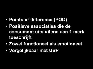 •  Points of difference (POD)
•  Positieve associaties die de
   consument uitsluitend aan 1 merk
   toeschrijft
•  Zowel functioneel als emotioneel
•  Vergelijkbaar met USP
 