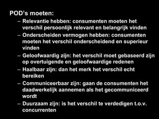 POD’s moeten:
  –  Relevantie hebben: consumenten moeten het
     verschil persoonlijk relevant en belangrijk vinden
  –  Onderscheiden vermogen hebben: consumenten
     moeten het verschil onderscheidend en superieur
     vinden
  –  Geloofwaardig zijn: het verschil moet gebaseerd zijn
     op overtuigende en geloofwaardige redenen
  –  Haalbaar zijn: dan het merk het verschil echt
     bereiken
  –  Communiceerbaar zijn: gaan de consumenten het
     daadwerkelijk aannemen als het gecommuniceerd
     wordt
  –  Duurzaam zijn: is het verschil te verdedigen t.o.v.
     concurrenten
 