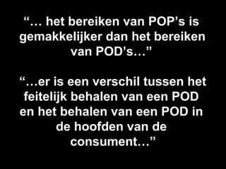 “… het bereiken van POP’s is
gemakkelijker dan het bereiken
        van POD’s…”

“…er is een verschil tussen het
 feitelijk behalen van een POD
en het behalen van een POD in
        de hoofden van de
           consument…”
 