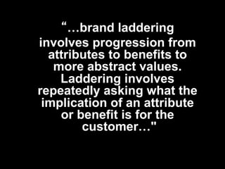 “…brand laddering
involves progression from
  attributes to benefits to
   more abstract values.
    Laddering involves
repeatedly asking what the
 implication of an attribute
    or benefit is for the
        customer…"
 