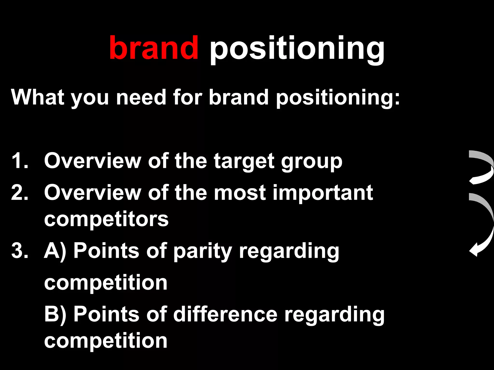 brand positioning
What you need for brand positioning:
1. Overview of the target group
2. Overview of the most important
competitors
3. A) Points of parity regarding
competition
B) Points of difference regarding
competition
 