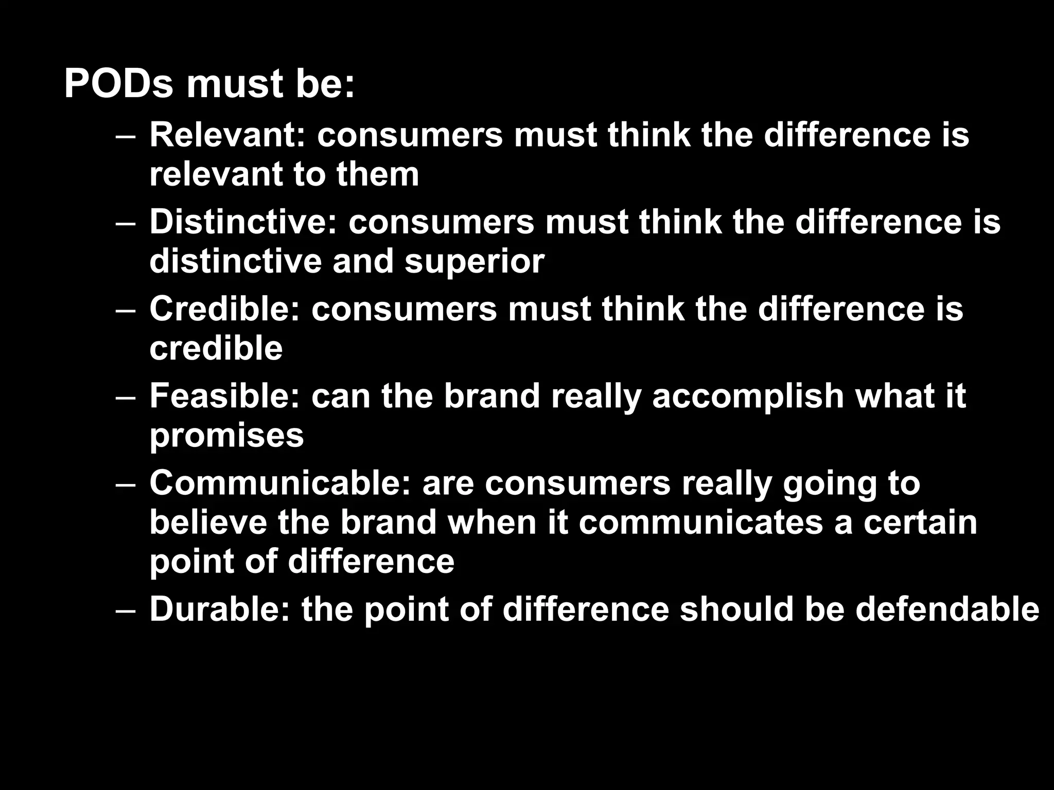 PODs must be:
– Relevant: consumers must think the difference is
relevant to them
– Distinctive: consumers must think the difference is
distinctive and superior
– Credible: consumers must think the difference is
credible
– Feasible: can the brand really accomplish what it
promises
– Communicable: are consumers really going to
believe the brand when it communicates a certain
point of difference
– Durable: the point of difference should be defendable
 