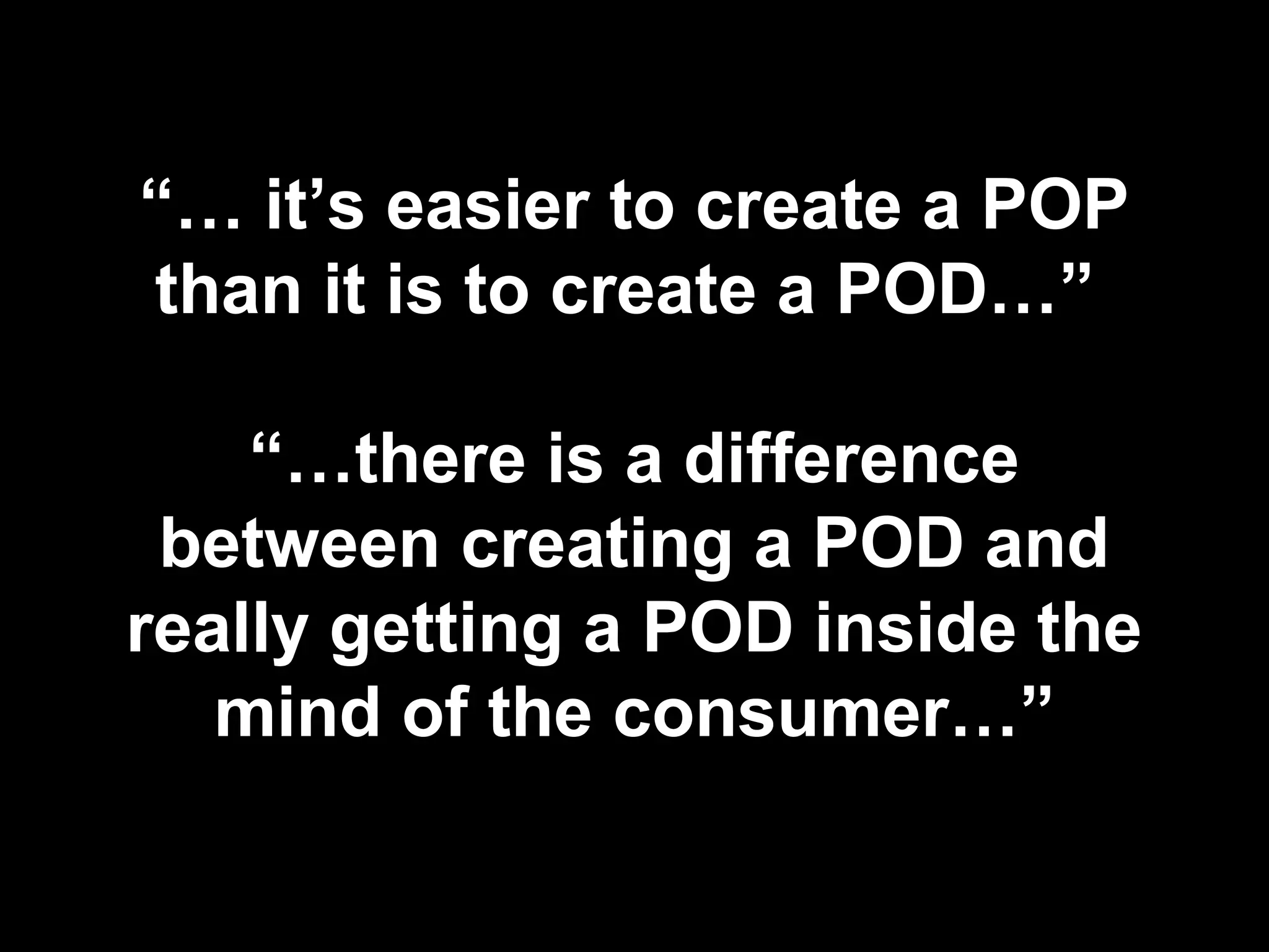 “… it’s easier to create a POP
than it is to create a POD…”
“…there is a difference
between creating a POD and
really getting a POD inside the
mind of the consumer…”
 