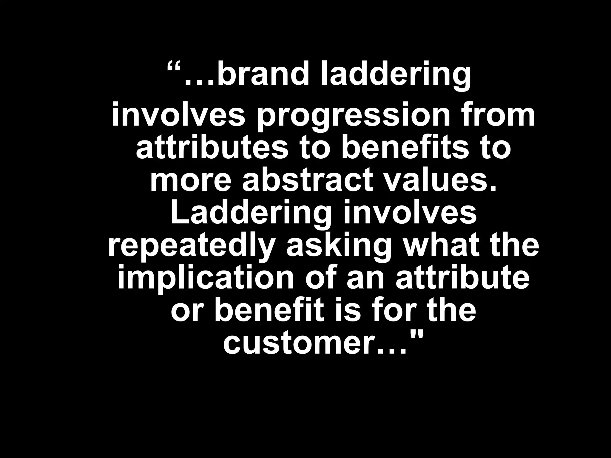 “…brand laddering
involves progression from
attributes to benefits to
more abstract values.
Laddering involves
repeatedly asking what the
implication of an attribute
or benefit is for the
customer…"
 