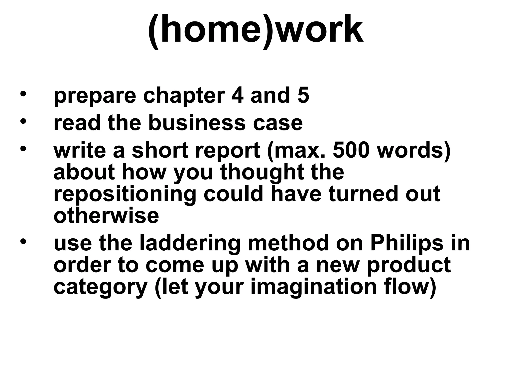 (home)work
• prepare chapter 4 and 5
• read the business case
• write a short report (max. 500 words)
about how you thought the
repositioning could have turned out
otherwise
• use the laddering method on Philips in
order to come up with a new product
category (let your imagination flow)
 