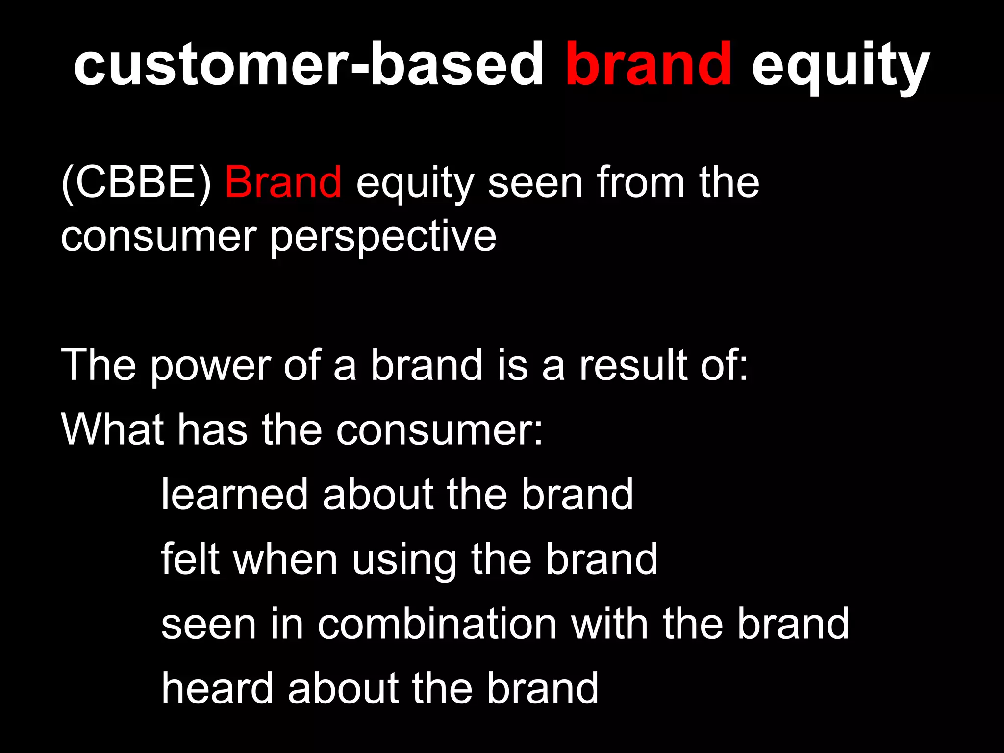 customer-based brand equity
(CBBE) Brand equity seen from the
consumer perspective
The power of a brand is a result of:
What has the consumer:
learned about the brand
felt when using the brand
seen in combination with the brand
heard about the brand
 
