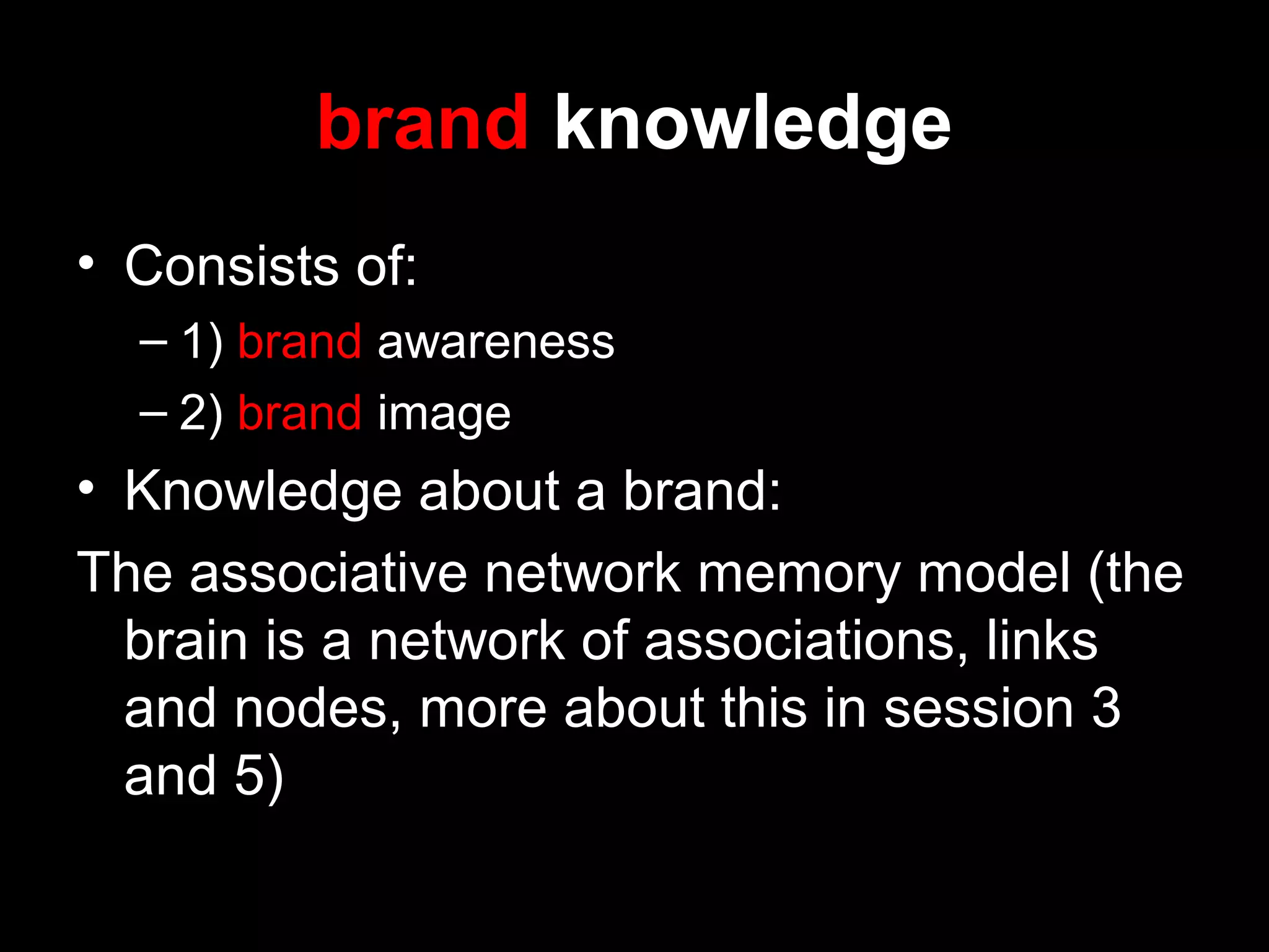 brand knowledge
• Consists of:
– 1) brand awareness
– 2) brand image
• Knowledge about a brand:
The associative network memory model (the
brain is a network of associations, links
and nodes, more about this in session 3
and 5)
 