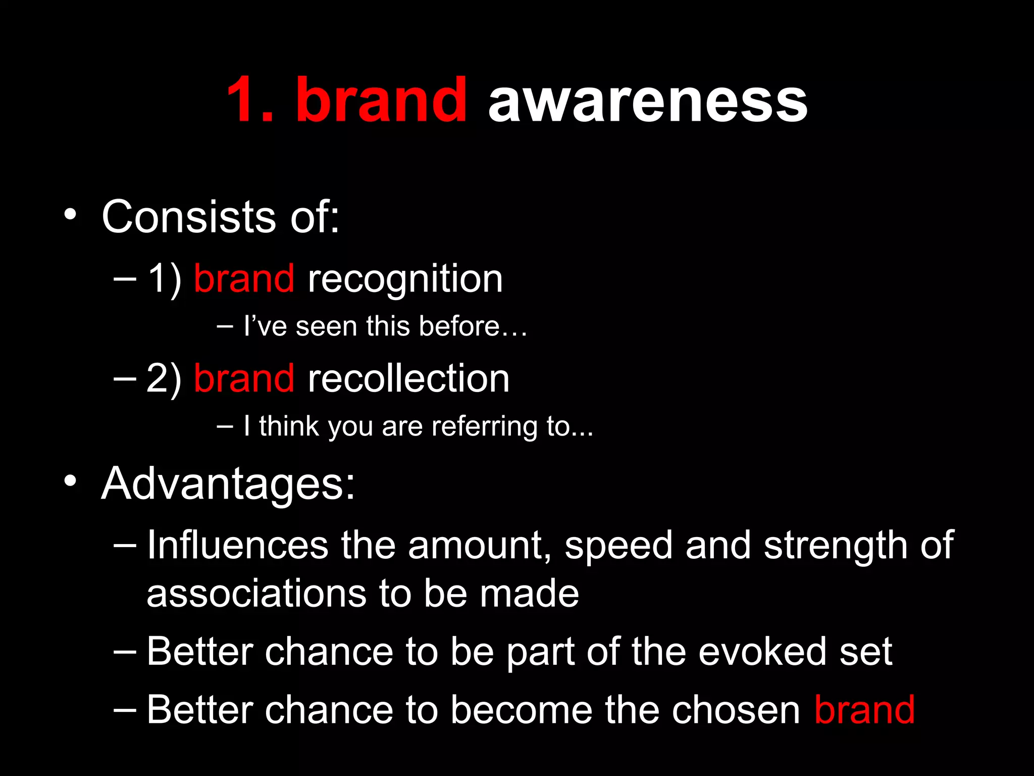 1. brand awareness
• Consists of:
– 1) brand recognition
– I’ve seen this before…
– 2) brand recollection
– I think you are referring to...
• Advantages:
– Influences the amount, speed and strength of
associations to be made
– Better chance to be part of the evoked set
– Better chance to become the chosen brand
 