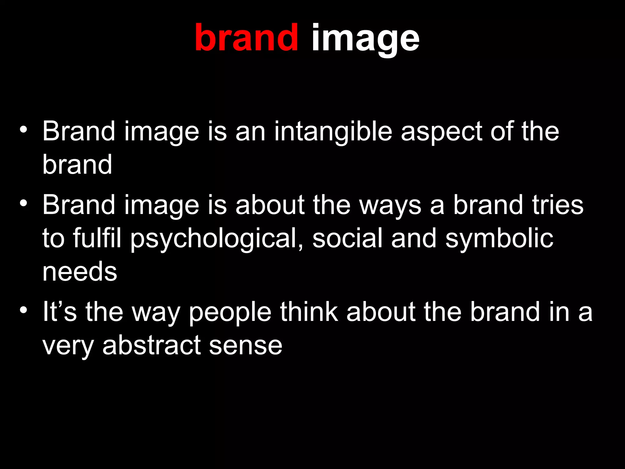 brand image
• Brand image is an intangible aspect of the
brand
• Brand image is about the ways a brand tries
to fulfil psychological, social and symbolic
needs
• It’s the way people think about the brand in a
very abstract sense
 