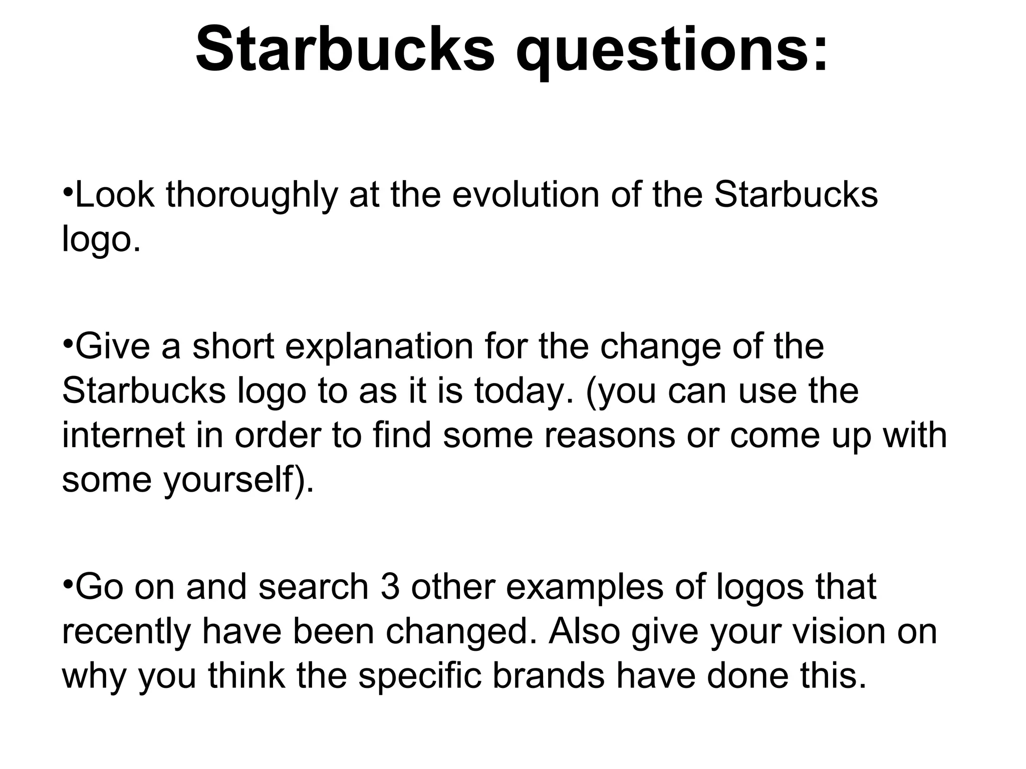 Starbucks questions:
•Look thoroughly at the evolution of the Starbucks
logo.
•Give a short explanation for the change of the
Starbucks logo to as it is today. (you can use the
internet in order to find some reasons or come up with
some yourself).
•Go on and search 3 other examples of logos that
recently have been changed. Also give your vision on
why you think the specific brands have done this.
 