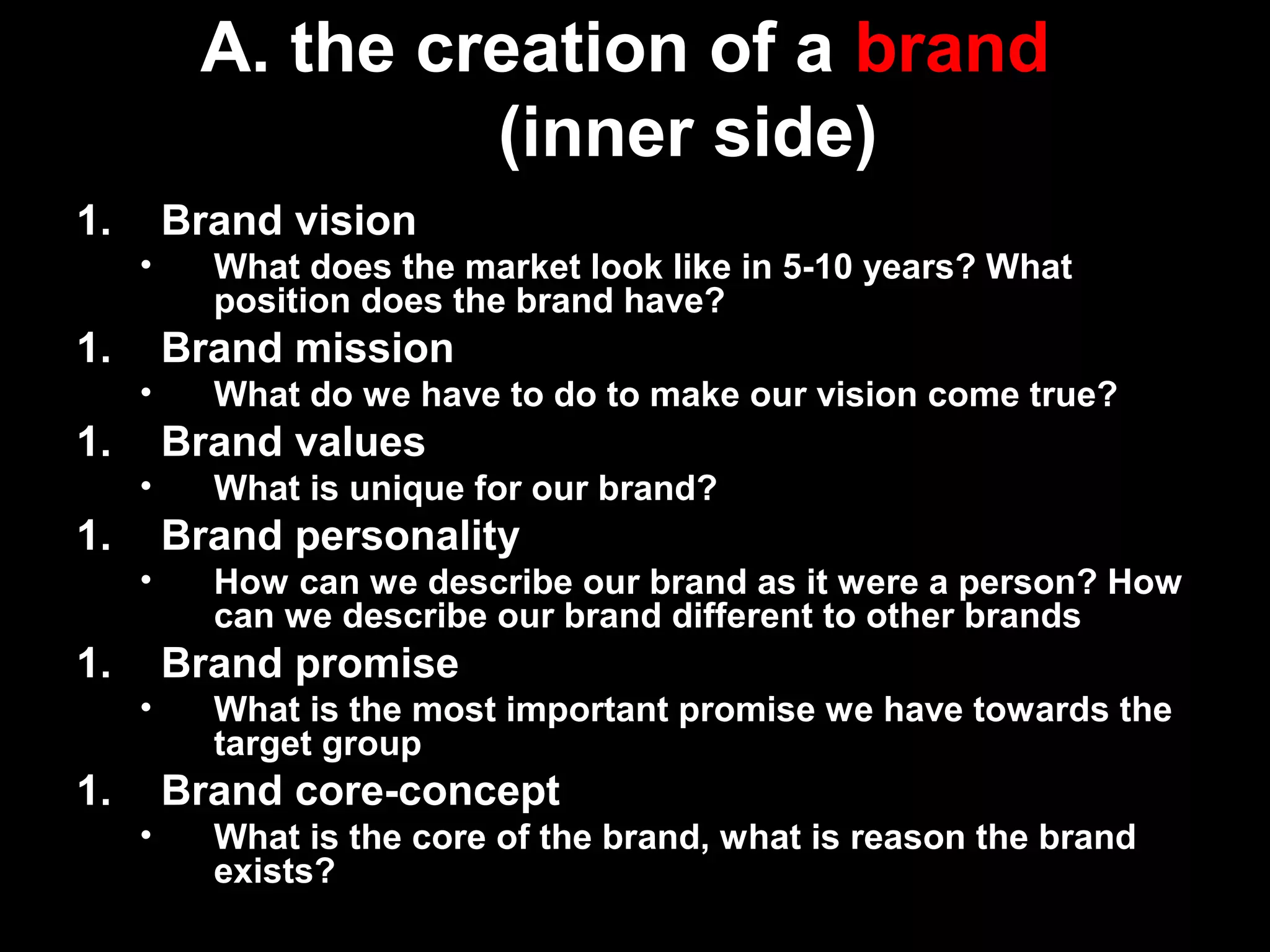 A. the creation of a brand
(inner side)
1. Brand vision
• What does the market look like in 5-10 years? What
position does the brand have?
1. Brand mission
• What do we have to do to make our vision come true?
1. Brand values
• What is unique for our brand?
1. Brand personality
• How can we describe our brand as it were a person? How
can we describe our brand different to other brands
1. Brand promise
• What is the most important promise we have towards the
target group
1. Brand core-concept
• What is the core of the brand, what is reason the brand
exists?
 