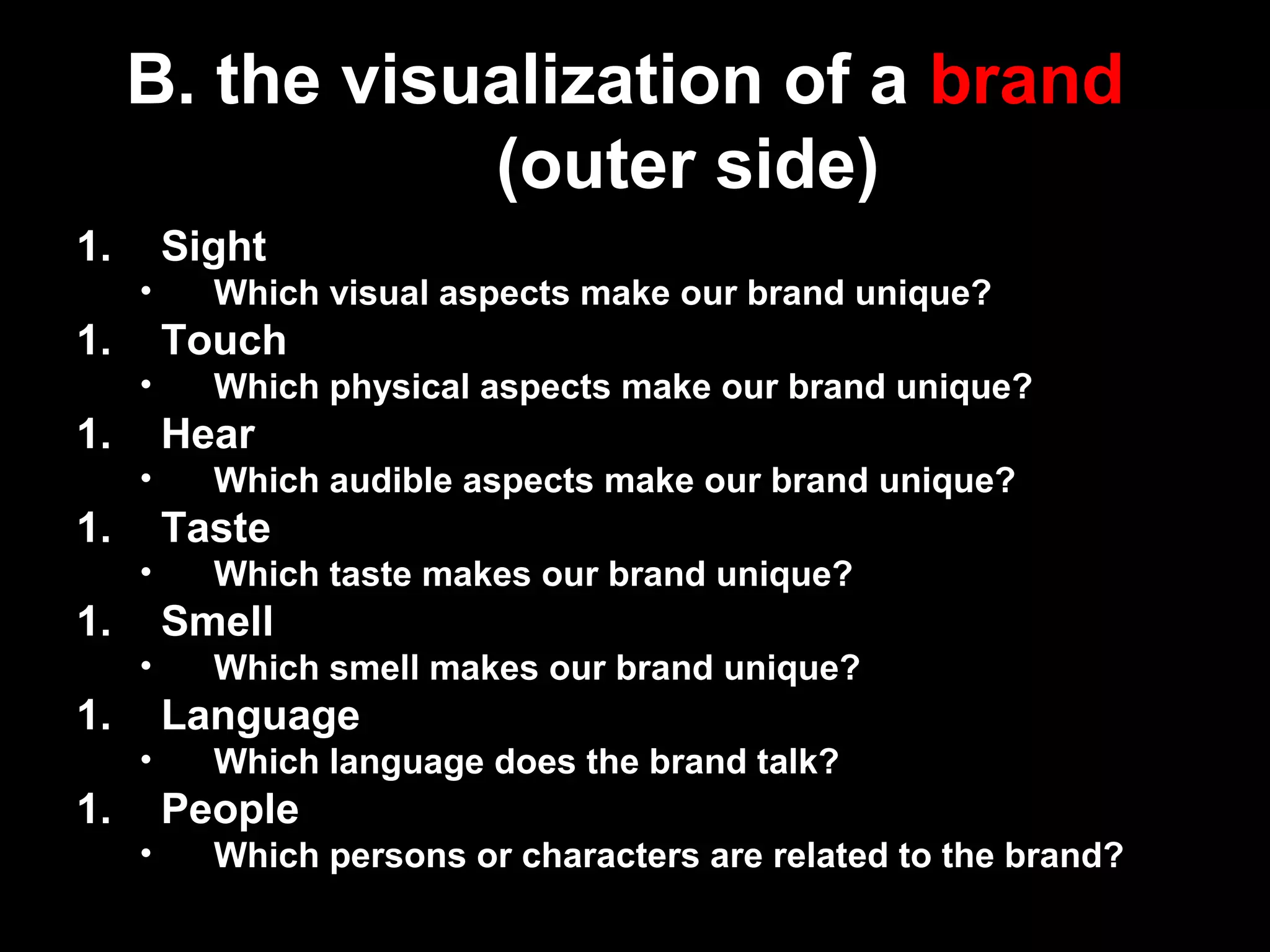 1. Sight
• Which visual aspects make our brand unique?
1. Touch
• Which physical aspects make our brand unique?
1. Hear
• Which audible aspects make our brand unique?
1. Taste
• Which taste makes our brand unique?
1. Smell
• Which smell makes our brand unique?
1. Language
• Which language does the brand talk?
1. People
• Which persons or characters are related to the brand?
B. the visualization of a brand
(outer side)
 