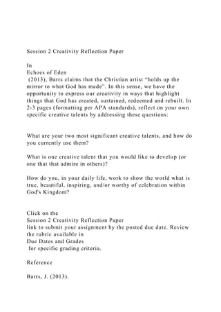 Session 2 Creativity Reflection Paper
In
Echoes of Eden
(2013), Barrs claims that the Christian artist “holds up the
mirror to what God has made”. In this sense, we have the
opportunity to express our creativity in ways that highlight
things that God has created, sustained, redeemed and rebuilt. In
2-3 pages (formatting per APA standards), reflect on your own
specific creative talents by addressing these questions:
What are your two most significant creative talents, and how do
you currently use them?
What is one creative talent that you would like to develop (or
one that that admire in others)?
How do you, in your daily life, work to show the world what is
true, beautiful, inspiring, and/or worthy of celebration within
God's Kingdom?
Click on the
Session 2 Creativity Reflection Paper
link to submit your assignment by the posted due date. Review
the rubric available in
Due Dates and Grades
for specific grading criteria.
Reference
Barrs, J. (2013).
 