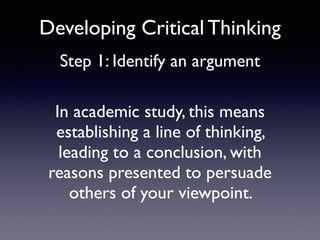 Developing Critical Thinking
Step 1: Identify an argument
In academic study, this means
establishing a line of thinking,
leading to a conclusion, with
reasons presented to persuade
others of your viewpoint.
 