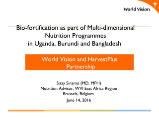 Bio-fortification as part of Multi-dimensional
Nutrition Programmes
in Uganda, Burundi and Bangladesh
World Vision and HarvestPlus
Partnership
Sisay Sinamo (MD, MPH)
Nutrition Advisor, WVI East Africa Region
Brussels, Belgium
June 14, 2016
 