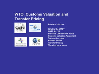 WTO, Customs Valuation and
Transfer Pricing
Points to discuss:
What is the WTO?
GATT Art. VII
Brussels Definition of Value
Customs Valuation Agreement
Transaction value
Related Parties
Transfer Pricing
The ping pong game
 