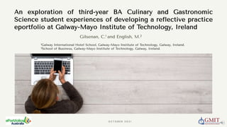 An exploration of third-year BA Culinary and Gastronomic
Science student experiences of developing a reflective practice
eportfolio at Galway-Mayo Institute of Technology, Ireland
O C T O B E R 2 0 2 1
Gilsenan, C.1 and English, M.2
1Galway International Hotel School, Galway-Mayo Institute of Technology, Galway, Ireland.
2School of Business, Galway-Mayo Institute of Technology, Galway, Ireland.
 