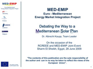 Euro-Mediterranean
Energy Market Integration Project



  Germany




  France




  Lebanon                                           Debating the Way to a
                                                   Mediterranean Solar Plan
  Belgium

                                                         Dr. Albrecht Kaupp, Team Leader

                                                           On the occasion of the
                                                    RCREEE and MED-EMIP Joint Event
                                                    Sharm El Sheikh, Egypt, 28 June 2009


                                          “The contents of this publication are the sole responsibility of
                                         the author and can in no way be taken to reflect the views of the
                                                                European Union”.
                This project is funded
                by the European Union
                                                                                                             1
 