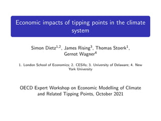 Economic impacts of tipping points in the climate
system
Simon Dietz1,2, James Rising3, Thomas Stoerk1,
Gernot Wagner4
1. London School of Economics; 2. CESifo; 3. University of Delaware; 4. New
York University
OECD Expert Workshop on Economic Modelling of Climate
and Related Tipping Points, October 2021
 