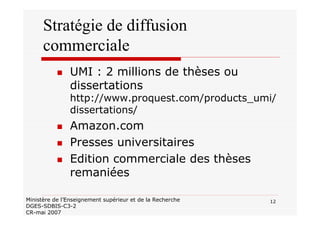 12Ministère de l’Enseignement supérieur et de la Recherche
DGES-SDBIS-C3-2
CR-mai 2007
Stratégie de diffusion
commerciale
UMI : 2 millions de thèses ou
dissertations
http://www.proquest.com/products_umi/
dissertations/
Amazon.com
Presses universitaires
Edition commerciale des thèses
remaniées
 