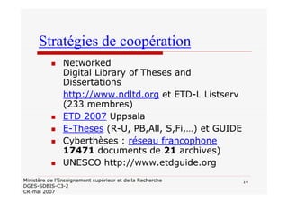 14Ministère de l’Enseignement supérieur et de la Recherche
DGES-SDBIS-C3-2
CR-mai 2007
Stratégies de coopération
Networked
Digital Library of Theses and
Dissertations
http://www.ndltd.org et ETD-L Listserv
(233 membres)
ETD 2007 Uppsala
E-Theses (R-U, PB,All, S,Fi,…) et GUIDE
Cyberthèses : réseau francophone
17471 documents de 21 archives)
UNESCO http://www.etdguide.org
 