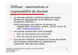 16Ministère de l’Enseignement supérieur et de la Recherche
DGES-SDBIS-C3-2
CR-mai 2007
Diffuser : autorisations et
responsabilité du docteur
Le nouveau docteur autorise toutes les autres
formes de reproduction et de diffusion (sauf
exceptions DADVSI…)
Cette autorisation est explicite (bordereau de
métadonnées, formulaire, contrat, charte, licence de
type “creative commons”…)
Les autres ayants-droit sont protégés
Pour les informations les concernant
Pour les oeuvres qu’ils ont créées…
Les courtes citations, analyses et revues de presse
sont toujours autorisées en respectant la
“paternité” des oeuvres citées
 
