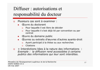 17Ministère de l’Enseignement supérieur et de la Recherche
DGES-SDBIS-C3-2
CR-mai 2007
Diffuser : autorisations et
responsabilité du docteur
Plusieurs cas sont à examiner :
Œuvre du doctorant
Pour laquelle il est libre de décider
Pour laquelle il s’est déjà lié par convention ou par
contrat
Œuvre du domaine public
Œuvres ou extraits d’œuvres d’autres ayants-droit
Ayant participé à la thèse ou aux recherches
Citations
+ Interdictions liées à la nature des informations :
Exemple : la diffusion rend accessibles à certains
publics des informations qui leur sont interdites.
 