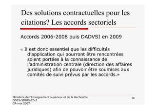 18Ministère de l’Enseignement supérieur et de la Recherche
DGES-SDBIS-C3-2
CR-mai 2007
Des solutions contractuelles pour les
citations? Les accords sectoriels
Accords 2006-2008 puis DADVSI en 2009
« Il est donc essentiel que les difficultés
d’application qui pourront être rencontrées
soient portées à la connaissance de
l’administration centrale (direction des affaires
juridiques) afin de pouvoir être soumises aux
comités de suivi prévus par les accords.»
 