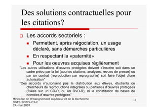 19Ministère de l’Enseignement supérieur et de la Recherche
DGES-SDBIS-C3-2
CR-mai 2007
Des solutions contractuelles pour
les citations?
Les accords sectoriels :
Permettent, après négociation, un usage
déclaré, sans démarches particulières
En respectant la «paternité»
Pour les oeuvres acquises réglièrement
”Les autres utilisations d’œuvres protégées doivent s’inscrire soit dans un
cadre prévu par la loi (courtes citations, analyses, revues de presse) ou
par un contrat (reproduction par reprographie) soit faire l’objet d’une
autorisation”
“Ces accords n’autorisent pas la distribution aux élèves, étudiants ou
chercheurs de reproductions intégrales ou partielles d’œuvres protégées
(fixées sur un CD-R, ou un DVD-R), ni la constitution de bases de
données d’œuvres protégées”
 