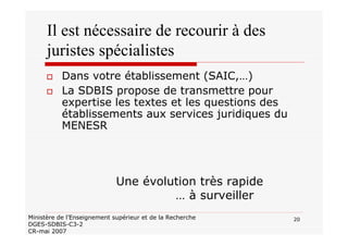 20Ministère de l’Enseignement supérieur et de la Recherche
DGES-SDBIS-C3-2
CR-mai 2007
Il est nécessaire de recourir à des
juristes spécialistes
Dans votre établissement (SAIC,…)
La SDBIS propose de transmettre pour
expertise les textes et les questions des
établissements aux services juridiques du
MENESR
Une évolution très rapide
… à surveiller
 