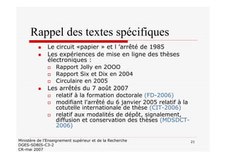 21Ministère de l’Enseignement supérieur et de la Recherche
DGES-SDBIS-C3-2
CR-mai 2007
Rappel des textes spécifiques
Le circuit «papier » et l ’arrêté de 1985
Les expériences de mise en ligne des thèses
électroniques :
Rapport Jolly en 2OOO
Rapport Six et Dix en 2004
Circulaire en 2005
Les arrêtés du 7 août 2007
relatif à la formation doctorale (FD-2006)
modifiant l'arrêté du 6 janvier 2005 relatif à la
cotutelle internationale de thèse (CIT-2006)
relatif aux modalités de dépôt, signalement,
diffusion et conservation des thèses (MDSDCT-
2006)
 