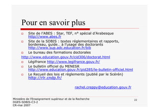 22Ministère de l’Enseignement supérieur et de la Recherche
DGES-SDBIS-C3-2
CR-mai 2007
Pour en savoir plus
Site de l’ABES : Star, TEF, n° spécial d’Arabesque
http///www.abes.fr
Site de la SDBIS : textes réglementaires et rapports,
bordereau, guide… à l’usage des doctorants
http://www.sup.adc.education.fr/bib
Le bureau des formations doctorales
http://www.education.gouv.fr/cid306/doctorat.html
Légifrance http://www.legifrance.gouv.fr/
Le bulletin officiel du MENESR
http://www.education.gouv.fr/pid285/le-bulletin-officiel.html
Le Recueil des lois et règlements (publié par le Scérén)
http://rlr.cndp.fr/
rachel.creppy@education.gouv.fr
 